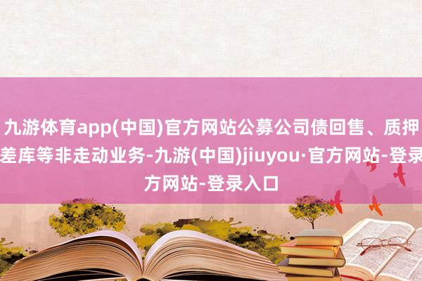 九游体育app(中国)官方网站公募公司债回售、质押券相差库等非走动业务-九游(中国)jiuyou·官方网站-登录入口