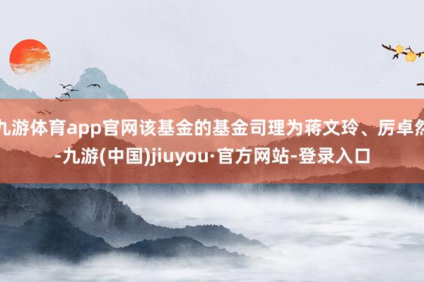 九游体育app官网该基金的基金司理为蒋文玲、厉卓然-九游(中国)jiuyou·官方网站-登录入口