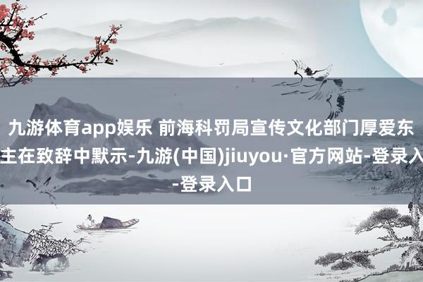 九游体育app娱乐 　　前海科罚局宣传文化部门厚爱东谈主在致辞中默示-九游(中国)jiuyou·官方网站-登录入口