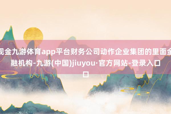 现金九游体育app平台财务公司动作企业集团的里面金融机构-九游(中国)jiuyou·官方网站-登录入口