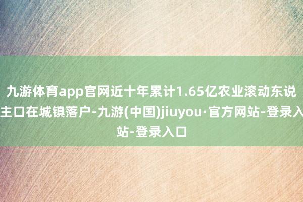 九游体育app官网近十年累计1.65亿农业滚动东说念主口在城镇落户-九游(中国)jiuyou·官方网站-登录入口