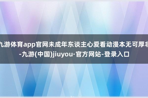 九游体育app官网未成年东谈主心爱看动漫本无可厚非-九游(中国)jiuyou·官方网站-登录入口