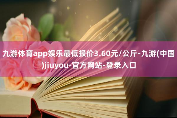 九游体育app娱乐最低报价3.60元/公斤-九游(中国)jiuyou·官方网站-登录入口