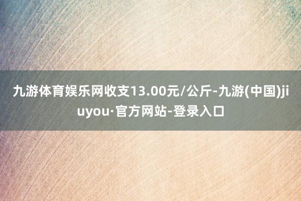 九游体育娱乐网收支13.00元/公斤-九游(中国)jiuyou·官方网站-登录入口