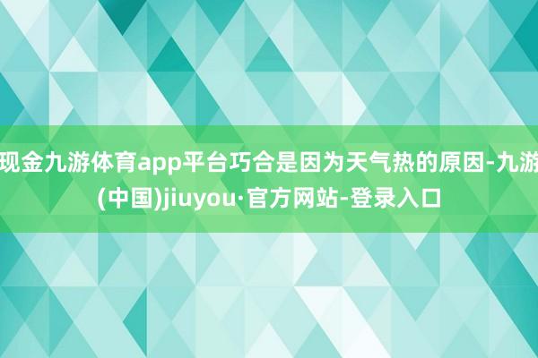 现金九游体育app平台巧合是因为天气热的原因-九游(中国)jiuyou·官方网站-登录入口