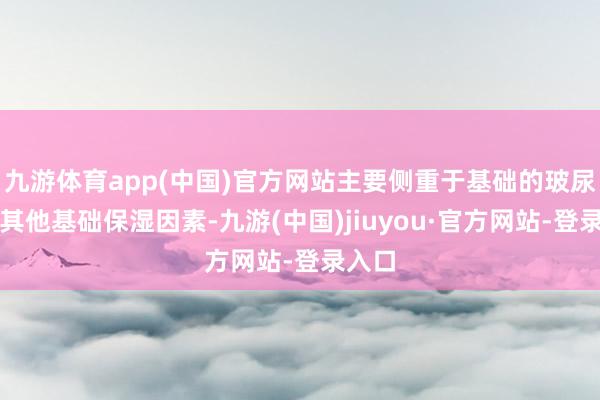 九游体育app(中国)官方网站主要侧重于基础的玻尿酸或其他基础保湿因素-九游(中国)jiuyou·官方网站-登录入口