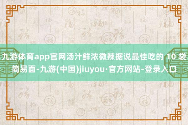 九游体育app官网汤汁鲜浓微辣据说最佳吃的 10 袋简易面-九游(中国)jiuyou·官方网站-登录入口