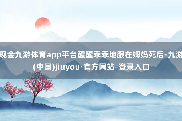 现金九游体育app平台醒醒乖乖地跟在姆妈死后-九游(中国)jiuyou·官方网站-登录入口