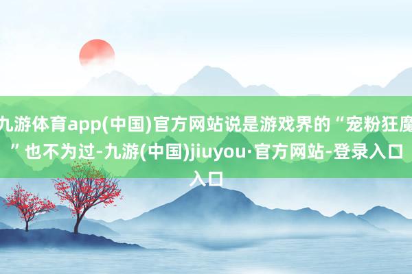 九游体育app(中国)官方网站说是游戏界的“宠粉狂魔”也不为过-九游(中国)jiuyou·官方网站-登录入口