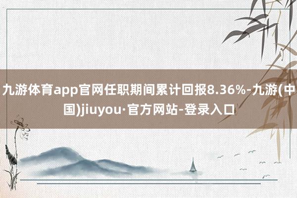 九游体育app官网任职期间累计回报8.36%-九游(中国)jiuyou·官方网站-登录入口