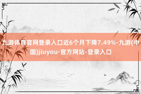 九游体育官网登录入口近6个月下降7.49%-九游(中国)jiuyou·官方网站-登录入口