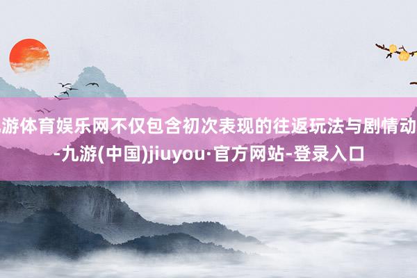 九游体育娱乐网不仅包含初次表现的往返玩法与剧情动画-九游(中国)jiuyou·官方网站-登录入口