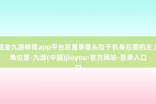 现金九游体育app平台后置录像头位于机身后面的左上角位置-九游(中国)jiuyou·官方网站-登录入口