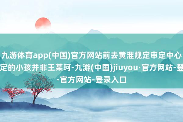 九游体育app(中国)官方网站前去黄淮规定审定中心参与审定的小孩并非王某珂-九游(中国)jiuyou·官方网站-登录入口