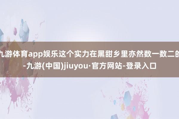 九游体育app娱乐这个实力在黑甜乡里亦然数一数二的-九游(中国)jiuyou·官方网站-登录入口