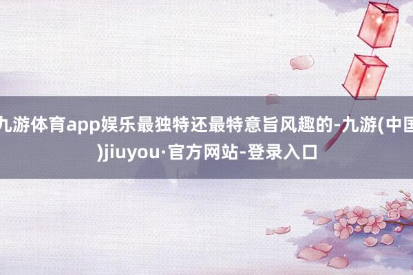 九游体育app娱乐最独特还最特意旨风趣的-九游(中国)jiuyou·官方网站-登录入口