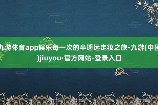 九游体育app娱乐每一次的半遥远定妆之旅-九游(中国)jiuyou·官方网站-登录入口