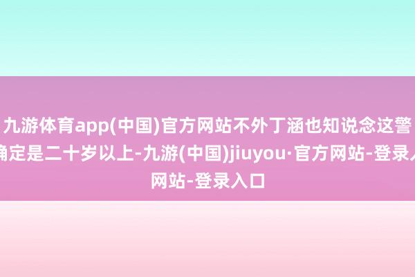 九游体育app(中国)官方网站不外丁涵也知说念这警花确定是二十岁以上-九游(中国)jiuyou·官方网站-登录入口