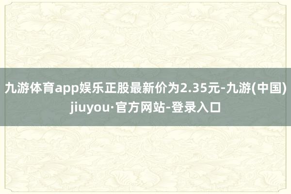 九游体育app娱乐正股最新价为2.35元-九游(中国)jiuyou·官方网站-登录入口