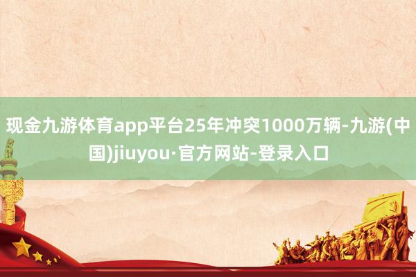 现金九游体育app平台25年冲突1000万辆-九游(中国)jiuyou·官方网站-登录入口