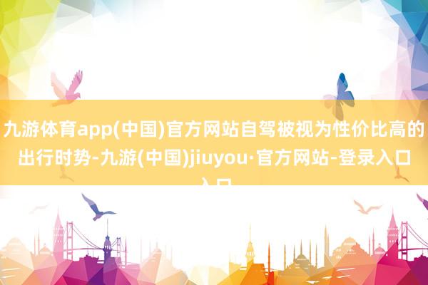 九游体育app(中国)官方网站自驾被视为性价比高的出行时势-九游(中国)jiuyou·官方网站-登录入口