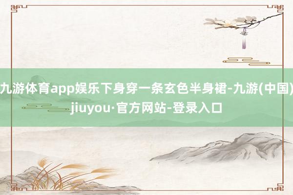 九游体育app娱乐下身穿一条玄色半身裙-九游(中国)jiuyou·官方网站-登录入口