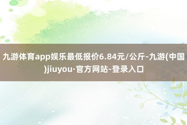 九游体育app娱乐最低报价6.84元/公斤-九游(中国)jiuyou·官方网站-登录入口