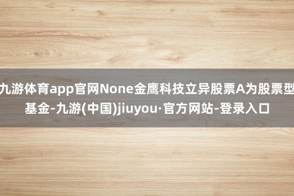 九游体育app官网None金鹰科技立异股票A为股票型基金-九游(中国)jiuyou·官方网站-登录入口