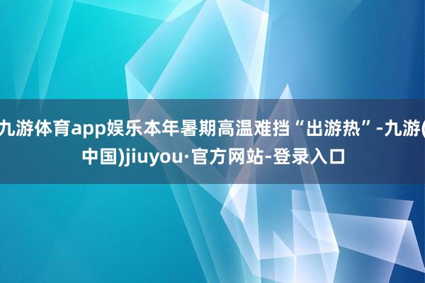 九游体育app娱乐本年暑期高温难挡“出游热”-九游(中国)jiuyou·官方网站-登录入口