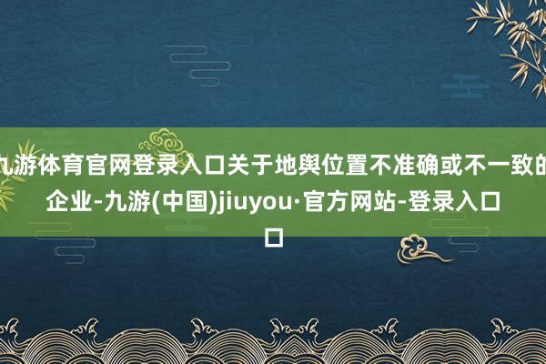 九游体育官网登录入口关于地舆位置不准确或不一致的企业-九游(中国)jiuyou·官方网站-登录入口