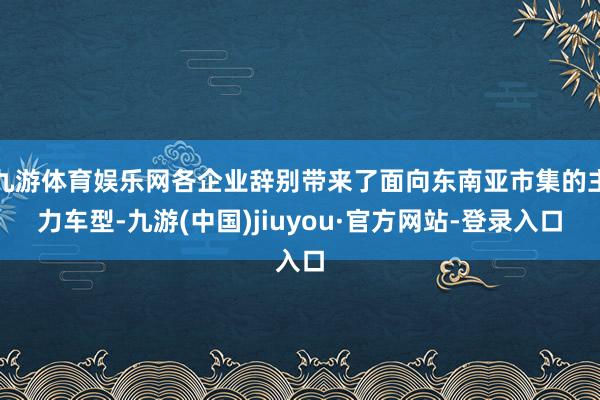 九游体育娱乐网各企业辞别带来了面向东南亚市集的主力车型-九游(中国)jiuyou·官方网站-登录入口