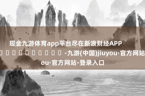 现金九游体育app平台尽在新浪财经APP            													-九游(中国)jiuyou·官方网站-登录入口