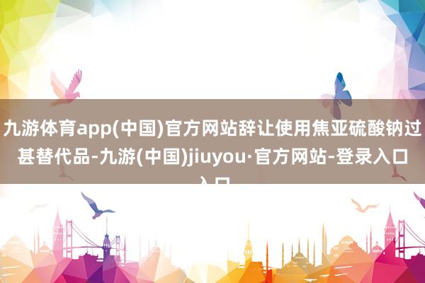 九游体育app(中国)官方网站辞让使用焦亚硫酸钠过甚替代品-九游(中国)jiuyou·官方网站-登录入口