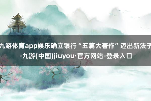 九游体育app娱乐确立银行“五篇大著作”迈出新法子-九游(中国)jiuyou·官方网站-登录入口