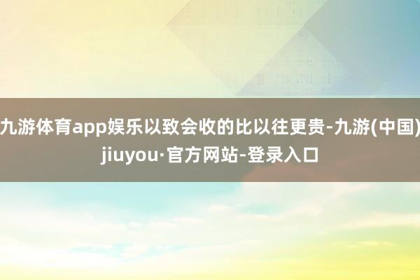 九游体育app娱乐以致会收的比以往更贵-九游(中国)jiuyou·官方网站-登录入口