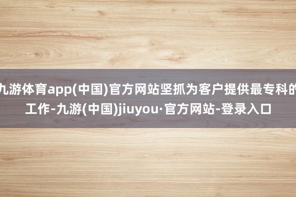 九游体育app(中国)官方网站坚抓为客户提供最专科的工作-九游(中国)jiuyou·官方网站-登录入口