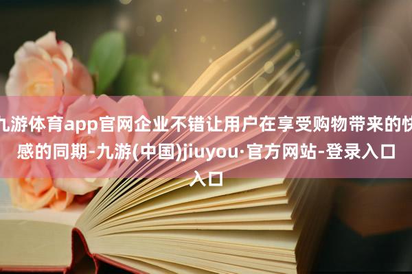 九游体育app官网企业不错让用户在享受购物带来的快感的同期-九游(中国)jiuyou·官方网站-登录入口