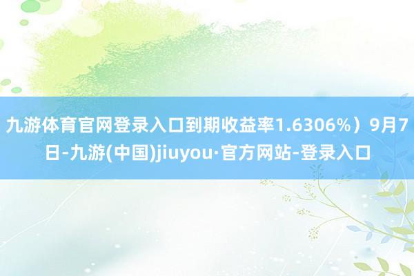 九游体育官网登录入口到期收益率1.6306%）9月7日-九游(中国)jiuyou·官方网站-登录入口