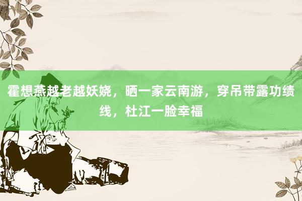 霍想燕越老越妖娆，晒一家云南游，穿吊带露功绩线，杜江一脸幸福