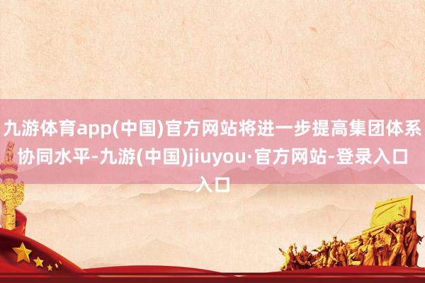 九游体育app(中国)官方网站将进一步提高集团体系协同水平-九游(中国)jiuyou·官方网站-登录入口