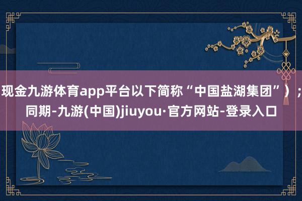 现金九游体育app平台以下简称“中国盐湖集团”）；同期-九游(中国)jiuyou·官方网站-登录入口