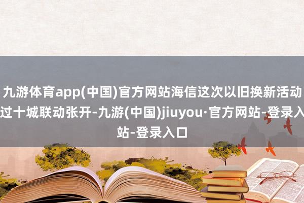 九游体育app(中国)官方网站海信这次以旧换新活动通过十城联动张开-九游(中国)jiuyou·官方网站-登录入口