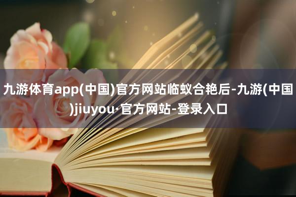 九游体育app(中国)官方网站临蚁合艳后-九游(中国)jiuyou·官方网站-登录入口