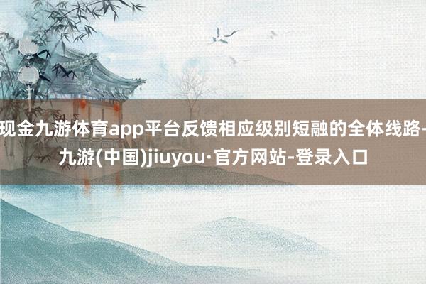 现金九游体育app平台反馈相应级别短融的全体线路-九游(中国)jiuyou·官方网站-登录入口