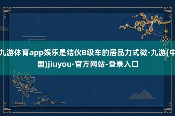 九游体育app娱乐是结伙B级车的居品力式微-九游(中国)jiuyou·官方网站-登录入口