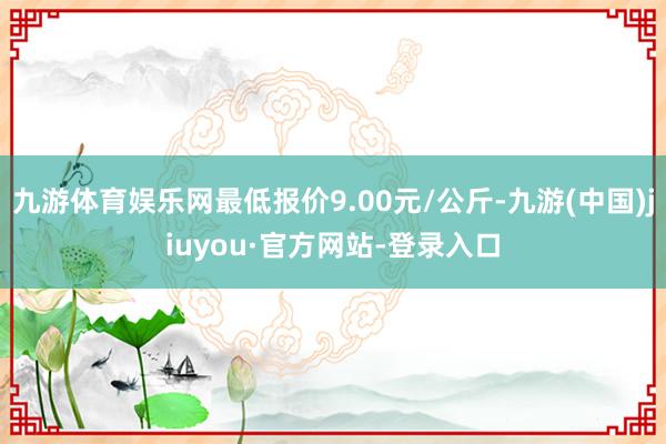 九游体育娱乐网最低报价9.00元/公斤-九游(中国)jiuyou·官方网站-登录入口