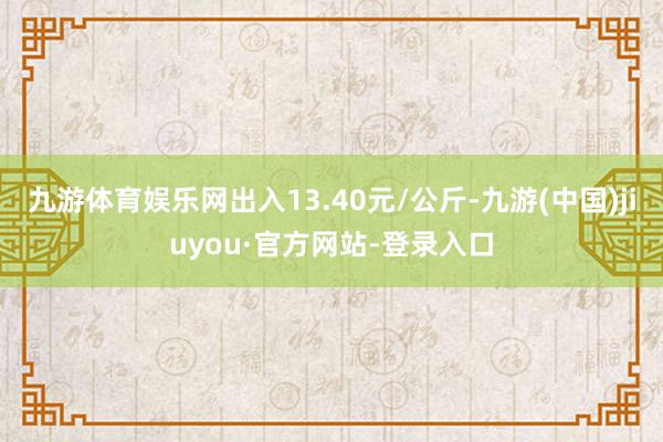 九游体育娱乐网出入13.40元/公斤-九游(中国)jiuyou·官方网站-登录入口