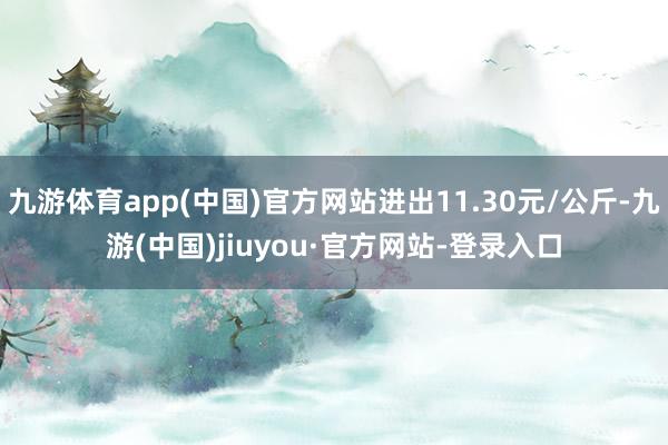 九游体育app(中国)官方网站进出11.30元/公斤-九游(中国)jiuyou·官方网站-登录入口