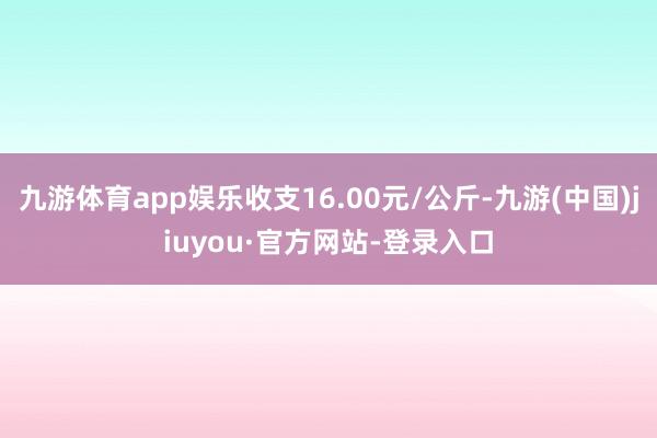 九游体育app娱乐收支16.00元/公斤-九游(中国)jiuyou·官方网站-登录入口