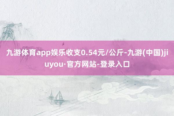 九游体育app娱乐收支0.54元/公斤-九游(中国)jiuyou·官方网站-登录入口